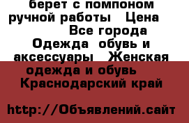 берет с помпоном ручной работы › Цена ­ 2 000 - Все города Одежда, обувь и аксессуары » Женская одежда и обувь   . Краснодарский край